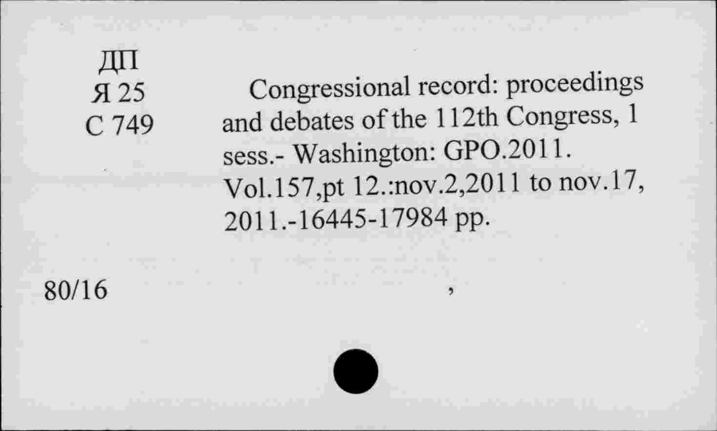 ﻿H 25	Congressional record: proceedings
C 749 and debates of the 112th Congress, 1 sess.- Washington: GPO.2011.
Vol. 157,pt 12.:nov.2,2011 tonov.17, 2011.-16445-17984 pp.
80/16